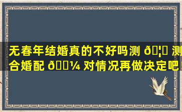 无春年结婚真的不好吗测 🦁 测合婚配 🐼 对情况再做决定吧！